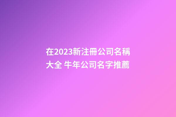 在2023新注冊公司名稱大全 牛年公司名字推薦-第1張-公司起名-玄機派